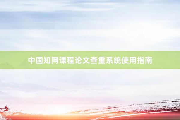 中国知网课程论文查重系统使用指南